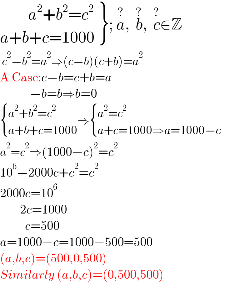  {: ((         a^2 +b^2 =c^2 )),((a+b+c=1000)) }; a^(?) ,  b^(?) ,  c^(?) ∈Z   c^2 −b^2 =a^2 ⇒(c−b)(c+b)=a^2   A Case:c−b=c+b=a              −b=b⇒b=0   { ((a^2 +b^2 =c^2 )),((a+b+c=1000)) :}⇒ { ((a^2 =c^2 )),((a+c=1000⇒a=1000−c)) :}   a^2 =c^2 ⇒(1000−c)^2 =c^2   10^6 −2000c+c^2 =c^2   2000c=10^6           2c=1000            c=500  a=1000−c=1000−500=500  (a,b,c)=(500,0,500)  Similarly (a,b,c)=(0,500,500)  