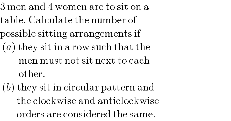 3 men and 4 women are to sit on a  table. Calculate the number of  possible sitting arrangements if   (a) they sit in a row such that the           men must not sit next to each           other.   (b) they sit in circular pattern and          the clockwise and anticlockwise          orders are considered the same.  