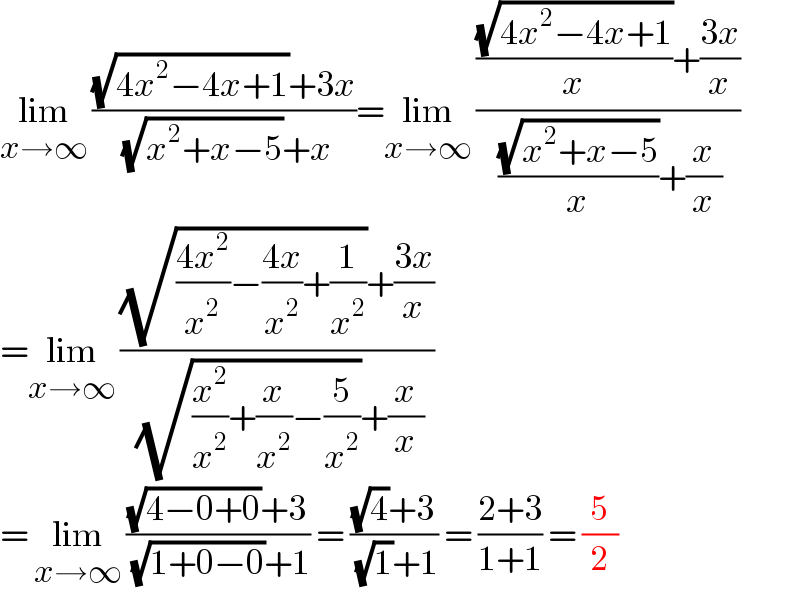 lim_(x→∞)  (((√(4x^2 −4x+1))+3x)/( (√(x^2 +x−5))+x))=lim_(x→∞)  ((((√(4x^2 −4x+1))/x)+((3x)/x))/( ((√(x^2 +x−5))/x)+(x/x)))  =lim_(x→∞)  (((√(((4x^2 )/x^2 )−((4x)/x^2 )+(1/x^2 )))+((3x)/x))/( (√((x^2 /x^2 )+(x/x^2 )−(5/x^2 )))+(x/x)))  = lim_(x→∞)  (((√(4−0+0))+3)/( (√(1+0−0))+1)) = (((√4)+3)/( (√1)+1)) = ((2+3)/(1+1)) = (5/2)  