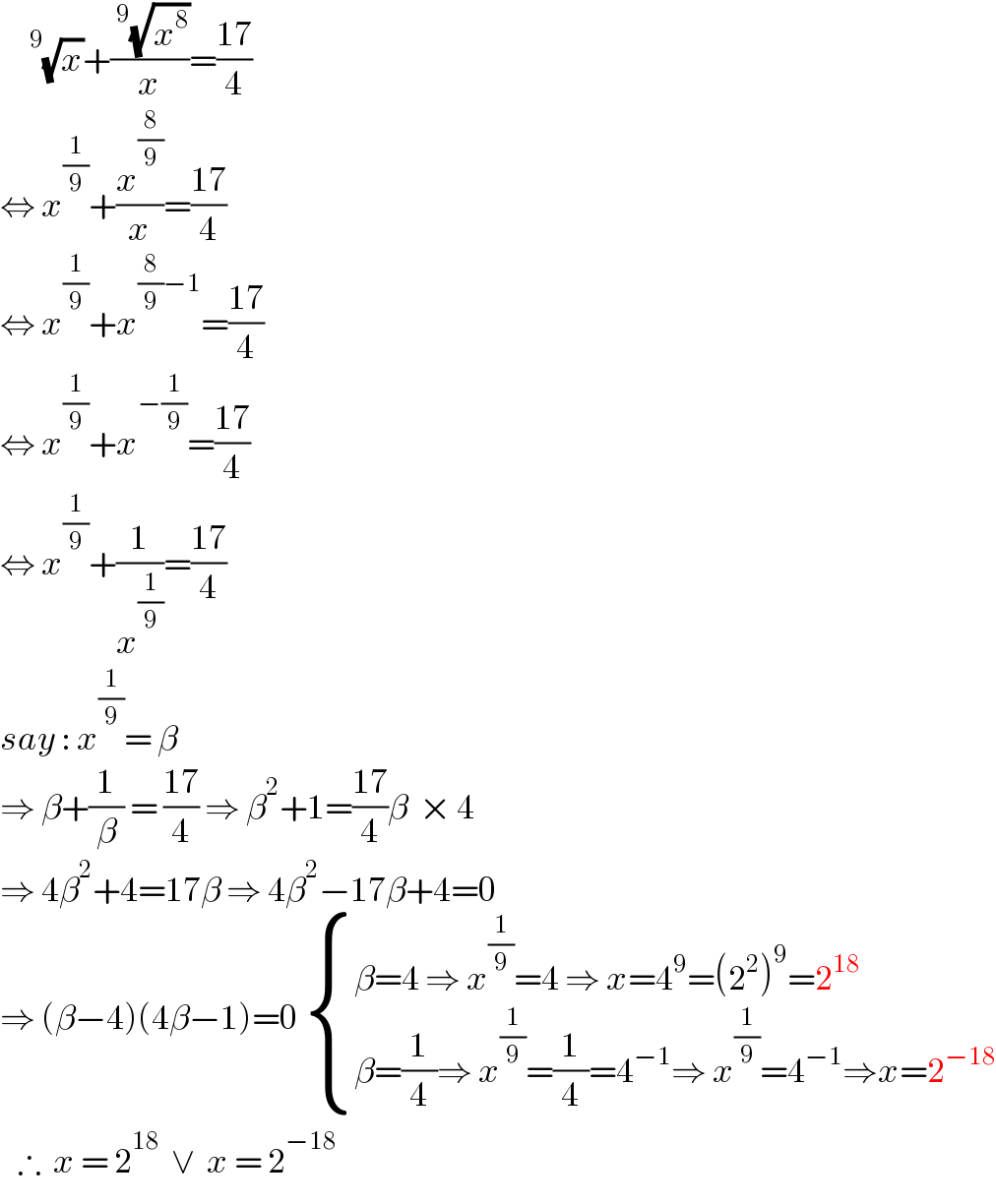     ^9 (√x)+((^9 (√x^8 ))/x)=((17)/4)  ⇔ x^(1/9) +(x^(8/9) /x)=((17)/4)  ⇔ x^(1/9) +x^((8/9)−1) =((17)/4)  ⇔ x^(1/9) +x^(−(1/9)) =((17)/4)  ⇔ x^(1/9) +(1/x^(1/9) )=((17)/4)  say : x^(1/9) = β  ⇒ β+(1/β) = ((17)/4) ⇒ β^2 +1=((17)/4)β  × 4  ⇒ 4β^2 +4=17β ⇒ 4β^2 −17β+4=0  ⇒ (β−4)(4β−1)=0  { ((β=4 ⇒ x^(1/9) =4 ⇒ x=4^9 =(2^2 )^9 =2^(18) )),((β=(1/4)⇒ x^(1/9) =(1/4)=4^(−1) ⇒ x^(1/9) =4^(−1) ⇒x=2^(−18) )) :}     ∴  x = 2^(18)   ∨  x = 2^(−18)   