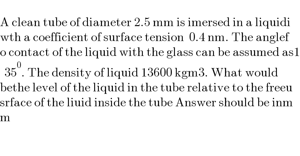   A clean tube of diameter 2.5 mm is imersed in a liquidi  wth a coefficient of surface tension  0.4 nm. The anglef  o contact of the liquid with the glass can be assumed as1  35^0 . The density of liquid 13600 kgm3. What would   bethe level of the liquid in the tube relative to the freeu  srface of the liuid inside the tube Answer should be inm  m  