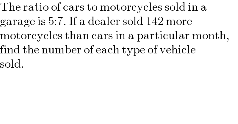 The ratio of cars to motorcycles sold in a  garage is 5:7. If a dealer sold 142 more   motorcycles than cars in a particular month,  find the number of each type of vehicle  sold.  