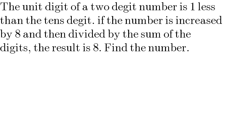 The unit digit of a two degit number is 1 less  than the tens degit. if the number is increased  by 8 and then divided by the sum of the  digits, the result is 8. Find the number.  