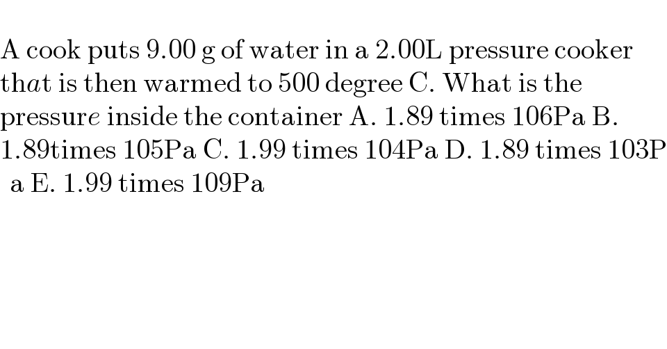   A cook puts 9.00 g of water in a 2.00L pressure cooker   that is then warmed to 500 degree C. What is the  pressure inside the container A. 1.89 times 106Pa B.   1.89times 105Pa C. 1.99 times 104Pa D. 1.89 times 103P  a E. 1.99 times 109Pa  