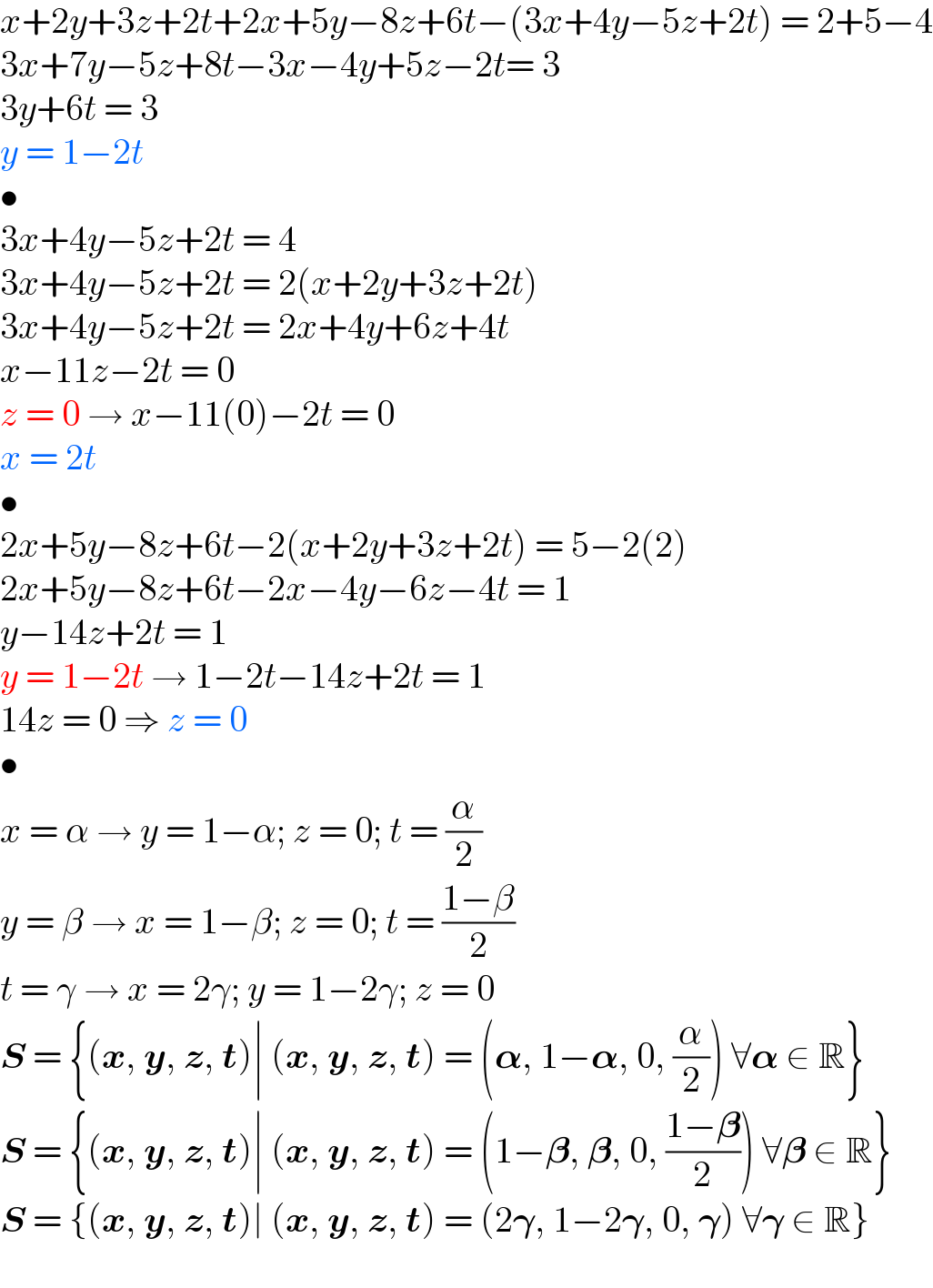 x+2y+3z+2t+2x+5y−8z+6t−(3x+4y−5z+2t) = 2+5−4  3x+7y−5z+8t−3x−4y+5z−2t= 3  3y+6t = 3  y = 1−2t  •  3x+4y−5z+2t = 4  3x+4y−5z+2t = 2(x+2y+3z+2t)  3x+4y−5z+2t = 2x+4y+6z+4t  x−11z−2t = 0  z = 0 → x−11(0)−2t = 0  x = 2t  •  2x+5y−8z+6t−2(x+2y+3z+2t) = 5−2(2)  2x+5y−8z+6t−2x−4y−6z−4t = 1  y−14z+2t = 1  y = 1−2t → 1−2t−14z+2t = 1  14z = 0 ⇒ z = 0  •  x = α → y = 1−α; z = 0; t = (α/2)  y = β → x = 1−β; z = 0; t = ((1−β)/2)  t = γ → x = 2γ; y = 1−2γ; z = 0  S = {(x, y, z, t)∣ (x, y, z, t) = (𝛂, 1−𝛂, 0, (α/2)) ∀𝛂 ∈ R}  S = {(x, y, z, t)∣ (x, y, z, t) = (1−𝛃, 𝛃, 0, ((1−𝛃)/2)) ∀𝛃 ∈ R}  S = {(x, y, z, t)∣ (x, y, z, t) = (2𝛄, 1−2𝛄, 0, 𝛄) ∀𝛄 ∈ R}  