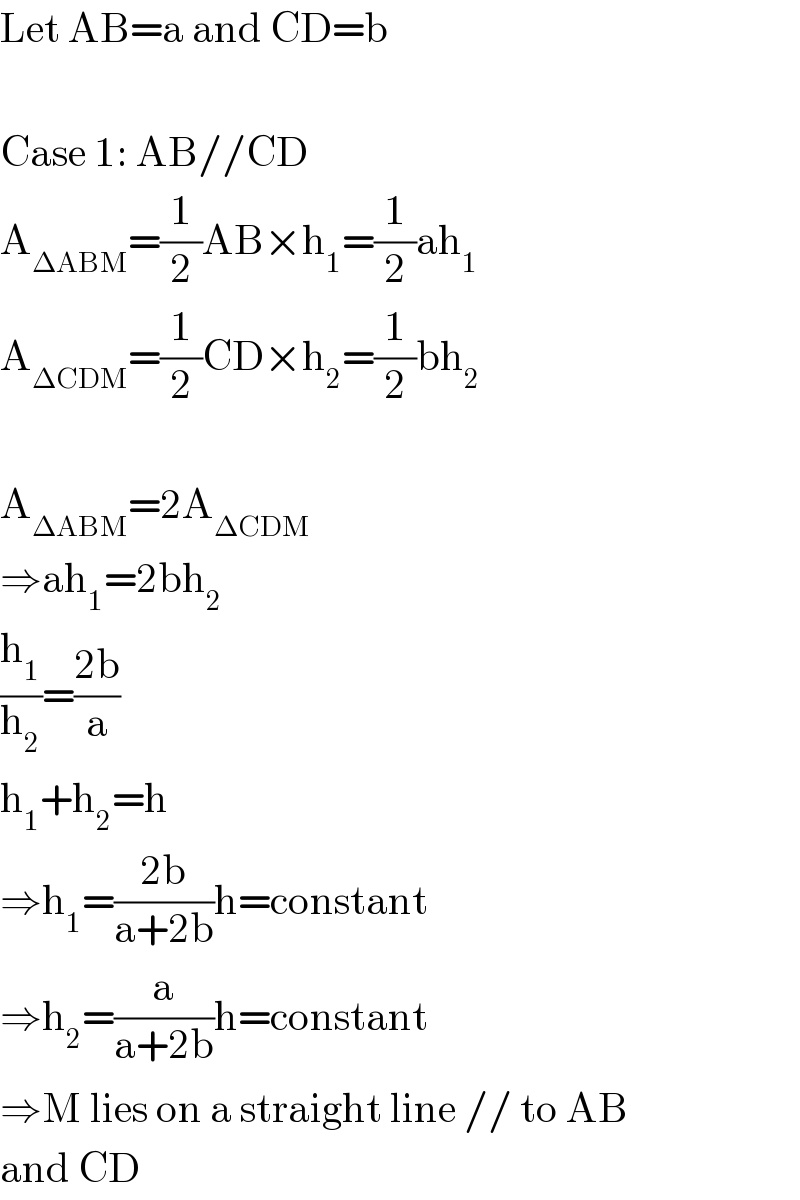 Let AB=a and CD=b    Case 1: AB//CD  A_(ΔABM) =(1/2)AB×h_1 =(1/2)ah_1   A_(ΔCDM) =(1/2)CD×h_2 =(1/2)bh_2     A_(ΔABM) =2A_(ΔCDM)   ⇒ah_1 =2bh_2   (h_1 /h_2 )=((2b)/a)  h_1 +h_2 =h  ⇒h_1 =((2b)/(a+2b))h=constant  ⇒h_2 =(a/(a+2b))h=constant  ⇒M lies on a straight line // to AB  and CD  