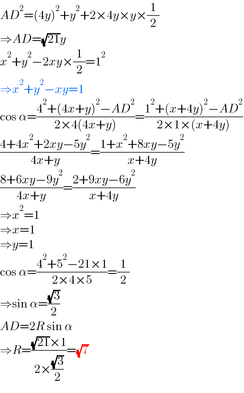 AD^2 =(4y)^2 +y^2 +2×4y×y×(1/2)  ⇒AD=(√(21))y  x^2 +y^2 −2xy×(1/2)=1^2   ⇒x^2 +y^2 −xy=1  cos α=((4^2 +(4x+y)^2 −AD^2 )/(2×4(4x+y)))=((1^2 +(x+4y)^2 −AD^2 )/(2×1×(x+4y)))  ((4+4x^2 +2xy−5y^2 )/(4x+y))=((1+x^2 +8xy−5y^2 )/(x+4y))  ((8+6xy−9y^2 )/(4x+y))=((2+9xy−6y^2 )/(x+4y))  ⇒x^2 =1  ⇒x=1  ⇒y=1  cos α=((4^2 +5^2 −21×1)/(2×4×5))=(1/2)  ⇒sin α=((√3)/2)  AD=2R sin α  ⇒R=(((√(21))×1)/(2×((√3)/2)))=(√7)  