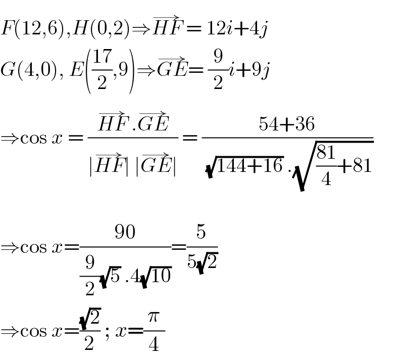 F(12,6),H(0,2)⇒HF^(→)  = 12i+4j  G(4,0), E(((17)/2),9)⇒GE^(→) = (9/2)i+9j  ⇒cos x = ((HF^(→)  .GE^(→) )/(∣HF^(→) ∣ ∣GE^(→) ∣)) = ((54+36)/( (√(144+16)) .(√(((81)/4)+81))))     ⇒cos x=((90)/((9/2)(√5) .4(√(10))))=(5/(5(√2)))   ⇒cos x=((√2)/2) ; x=(π/4)  