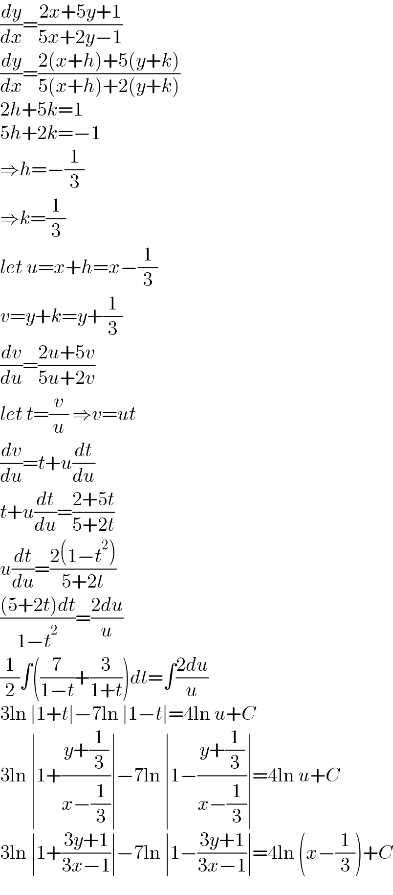 (dy/dx)=((2x+5y+1)/(5x+2y−1))  (dy/dx)=((2(x+h)+5(y+k))/(5(x+h)+2(y+k)))  2h+5k=1  5h+2k=−1  ⇒h=−(1/3)  ⇒k=(1/3)  let u=x+h=x−(1/3)  v=y+k=y+(1/3)  (dv/du)=((2u+5v)/(5u+2v))  let t=(v/u) ⇒v=ut  (dv/du)=t+u(dt/du)  t+u(dt/du)=((2+5t)/(5+2t))  u(dt/du)=((2(1−t^2 ))/(5+2t))  (((5+2t)dt)/(1−t^2 ))=((2du)/u)  (1/2)∫((7/(1−t))+(3/(1+t)))dt=∫((2du)/u)  3ln ∣1+t∣−7ln ∣1−t∣=4ln u+C  3ln ∣1+((y+(1/3))/(x−(1/3)))∣−7ln ∣1−((y+(1/3))/(x−(1/3)))∣=4ln u+C  3ln ∣1+((3y+1)/(3x−1))∣−7ln ∣1−((3y+1)/(3x−1))∣=4ln (x−(1/3))+C  