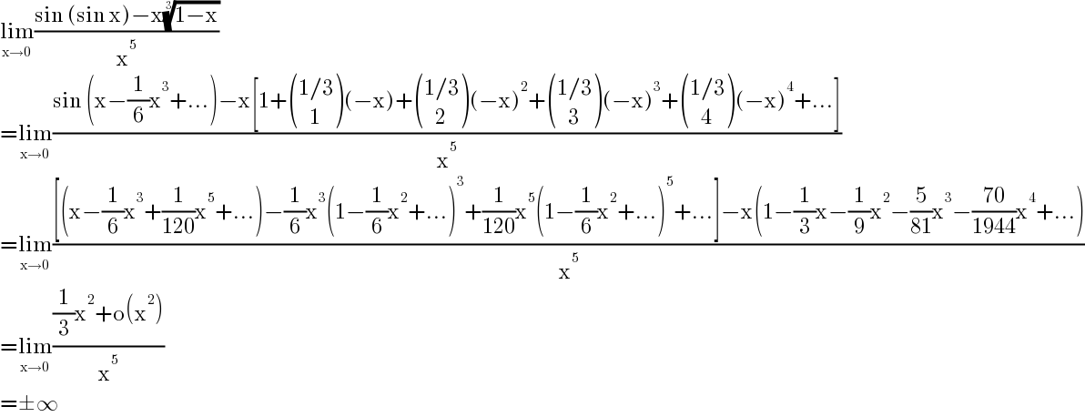 lim_(x→0) ((sin (sin x)−x((1−x))^(1/3) )/x^5 )  =lim_(x→0) ((sin (x−(1/6)x^3 +...)−x[1+ (((1/3)),((   1)) )(−x)+ (((1/3)),((   2)) )(−x)^2 + (((1/3)),((   3)) )(−x)^3 + (((1/3)),((   4)) )(−x)^4 +...])/x^5 )  =lim_(x→0) (([(x−(1/6)x^3 +(1/(120))x^5 +...)−(1/6)x^3 (1−(1/6)x^2 +...)^3 +(1/(120))x^5 (1−(1/6)x^2 +...)^5 +...]−x(1−(1/3)x−(1/9)x^2 −(5/(81))x^3 −((70)/(1944))x^4 +...))/x^5 )  =lim_(x→0) (((1/3)x^2 +o(x^2 ))/x^5 )  =±∞  