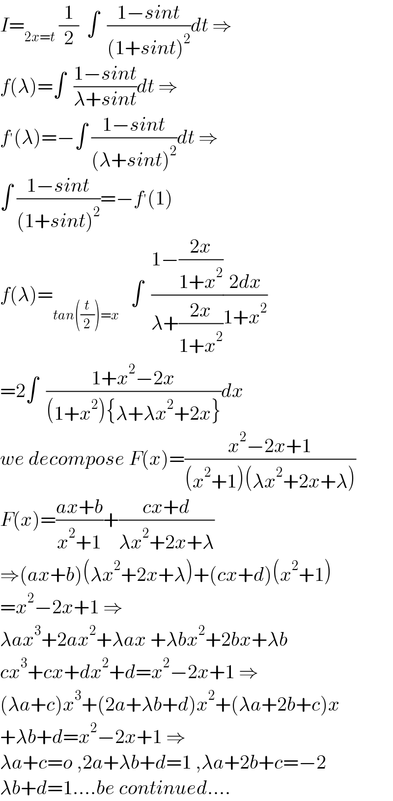 I=_(2x=t)  (1/2)  ∫  ((1−sint)/((1+sint)^2 ))dt ⇒  f(λ)=∫  ((1−sint)/(λ+sint))dt ⇒  f^′ (λ)=−∫ ((1−sint)/((λ+sint)^2 ))dt ⇒  ∫ ((1−sint)/((1+sint)^2 ))=−f^′ (1)  f(λ)=_(tan((t/2))=x)    ∫  ((1−((2x)/(1+x^2 )))/(λ+((2x)/(1+x^2 ))))((2dx)/(1+x^2 ))  =2∫  ((1+x^2 −2x)/((1+x^2 ){λ+λx^2 +2x}))dx  we decompose F(x)=((x^2 −2x+1)/((x^2 +1)(λx^2 +2x+λ)))  F(x)=((ax+b)/(x^2 +1))+((cx+d)/(λx^2 +2x+λ))  ⇒(ax+b)(λx^2 +2x+λ)+(cx+d)(x^2 +1)  =x^2 −2x+1 ⇒  λax^3 +2ax^2 +λax +λbx^2 +2bx+λb  cx^3 +cx+dx^2 +d=x^2 −2x+1 ⇒  (λa+c)x^3 +(2a+λb+d)x^2 +(λa+2b+c)x  +λb+d=x^2 −2x+1 ⇒  λa+c=o ,2a+λb+d=1 ,λa+2b+c=−2  λb+d=1....be continued....  