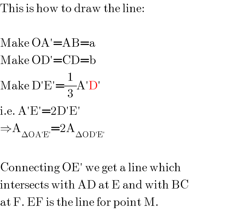 This is how to draw the line:    Make OA′=AB=a  Make OD′=CD=b  Make D′E′=(1/3)A′D′  i.e. A′E′=2D′E′  ⇒A_(ΔOA′E′) =2A_(ΔOD′E′)     Connecting OE′ we get a line which  intersects with AD at E and with BC  at F. EF is the line for point M.  