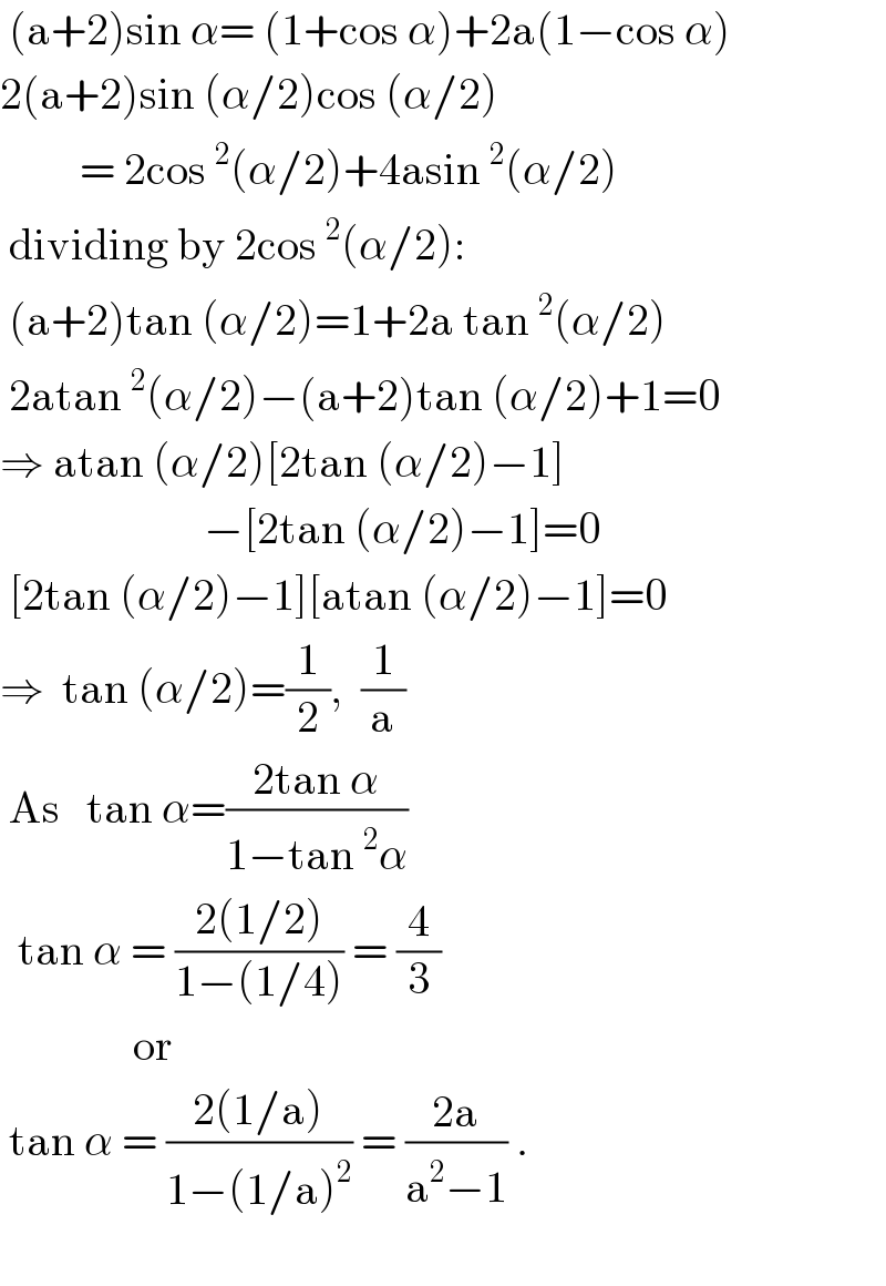  (a+2)sin α= (1+cos α)+2a(1−cos α)  2(a+2)sin (α/2)cos (α/2)           = 2cos^2 (α/2)+4asin^2 (α/2)   dividing by 2cos^2 (α/2):   (a+2)tan (α/2)=1+2a tan^2 (α/2)   2atan^2 (α/2)−(a+2)tan (α/2)+1=0  ⇒ atan (α/2)[2tan (α/2)−1]                         −[2tan (α/2)−1]=0   [2tan (α/2)−1][atan (α/2)−1]=0  ⇒  tan (α/2)=(1/2),  (1/a)   As   tan α=((2tan α)/(1−tan^2 α))    tan α = ((2(1/2))/(1−(1/4))) = (4/3)                 or   tan α = ((2(1/a))/(1−(1/a)^2 )) = ((2a)/(a^2 −1)) .    