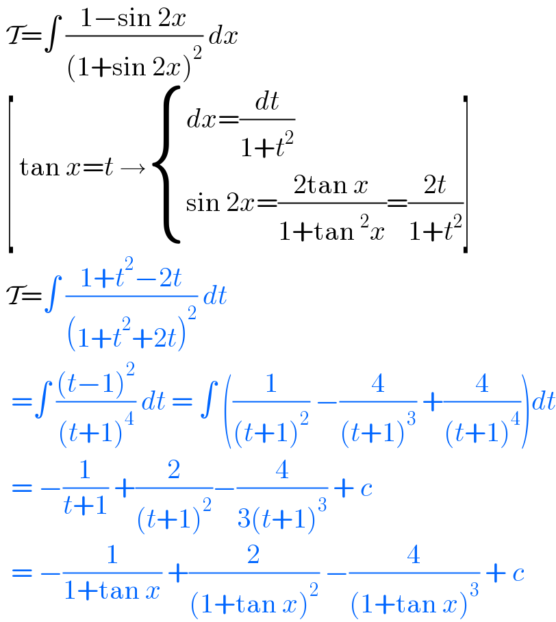  T=∫ ((1−sin 2x)/((1+sin 2x)^2 )) dx    [ tan x=t → { ((dx=(dt/(1+t^2 )))),((sin 2x=((2tan x)/(1+tan^2 x))=((2t)/(1+t^2 )))) :}]   T=∫ ((1+t^2 −2t)/((1+t^2 +2t)^2 )) dt    =∫ (((t−1)^2 )/((t+1)^4 )) dt = ∫ ((1/((t+1)^2 )) −(4/((t+1)^3 )) +(4/((t+1)^4 )))dt    = −(1/(t+1)) +(2/((t+1)^2 ))−(4/(3(t+1)^3 )) + c    = −(1/(1+tan x)) +(2/((1+tan x)^2 )) −(4/((1+tan x)^3 )) + c   