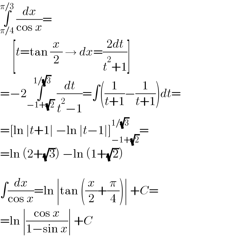 ∫_(π/4) ^(π/3)  (dx/(cos x))=       [t=tan (x/2) → dx=((2dt)/(t^2 +1))]  =−2∫_(−1+(√2)) ^(1/(√3))  (dt/(t^2 −1))=∫((1/(t+1))−(1/(t+1)))dt=  =[ln ∣t+1∣ −ln ∣t−1∣]_(−1+(√2)) ^(1/(√3)) =  =ln (2+(√3)) −ln (1+(√2))    ∫(dx/(cos x))=ln ∣tan ((x/2)+(π/4))∣ +C=  =ln ∣((cos x)/(1−sin x))∣ +C  