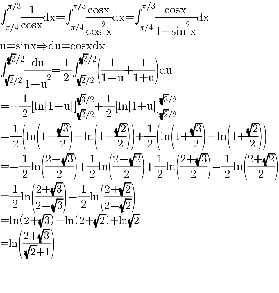 ∫_(π/4) ^(π/3) (1/(cosx))dx=∫_(π/4) ^(π/3) ((cosx)/(cos^2 x))dx=∫_(π/4) ^(π/3) ((cosx)/(1−sin^2 x))dx  u=sinx⇒du=cosxdx  ∫_((√2)/2) ^((√3)/2) (du/(1−u^2 ))=(1/2)∫_((√2)/2) ^((√3)/2) ((1/(1−u))+(1/(1+u)))du  =−(1/2)[ln∣1−u∣]_((√2)/2) ^((√3)/2) +(1/2)[ln∣1+u∣]_((√2)/2) ^((√3)/2)   −(1/2)(ln(1−((√3)/2))−ln(1−((√2)/2)))+(1/2)(ln(1+((√3)/2))−ln(1+((√2)/2)))  =−(1/2)ln(((2−(√3))/2))+(1/2)ln(((2−(√2))/2))+(1/2)ln(((2+(√3))/2))−(1/2)ln(((2+(√2))/2))  =(1/2)ln(((2+(√3))/(2−(√3))))−(1/2)ln(((2+(√2))/(2−(√2))))  =ln(2+(√3))−ln(2+(√2))+ln(√2)  =ln(((2+(√3))/( (√2)+1)))      