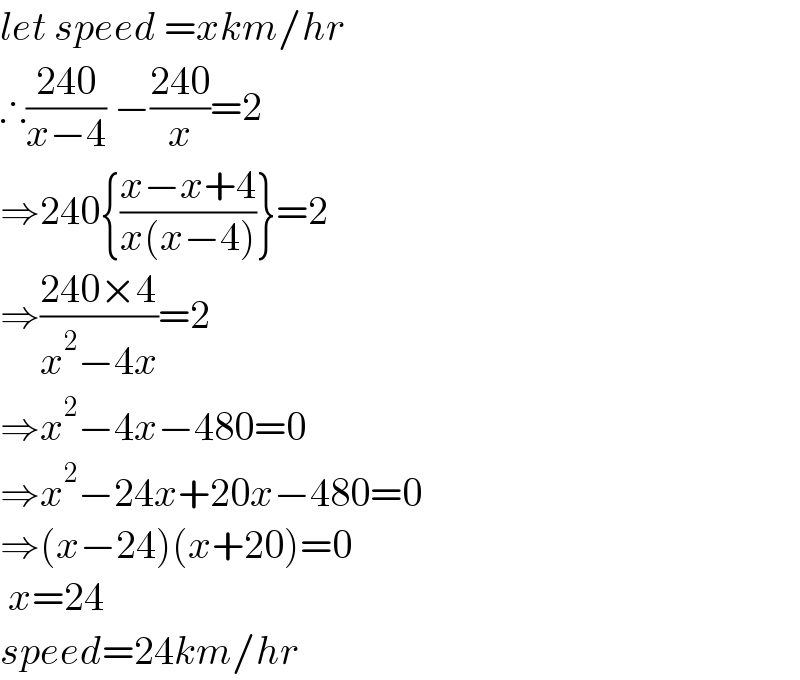 let speed =xkm/hr  ∴((240)/(x−4)) −((240)/x)=2  ⇒240{((x−x+4)/(x(x−4)))}=2  ⇒((240×4)/(x^2 −4x))=2  ⇒x^2 −4x−480=0  ⇒x^2 −24x+20x−480=0  ⇒(x−24)(x+20)=0   x=24   speed=24km/hr  