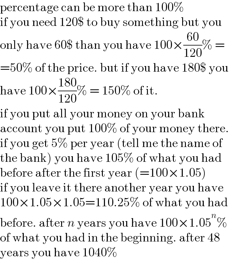 percentage can be more than 100%  if you need 120$ to buy something but you  only have 60$ than you have 100×((60)/(120))% =  =50% of the price. but if you have 180$ you  have 100×((180)/(120))% = 150% of it.  if you put all your money on your bank  account you put 100% of your money there.  if you get 5% per year (tell me the name of  the bank) you have 105% of what you had  before after the first year (=100×1.05)  if you leave it there another year you have  100×1.05×1.05=110.25% of what you had  before. after n years you have 100×1.05^n %  of what you had in the beginning. after 48  years you have 1040%  