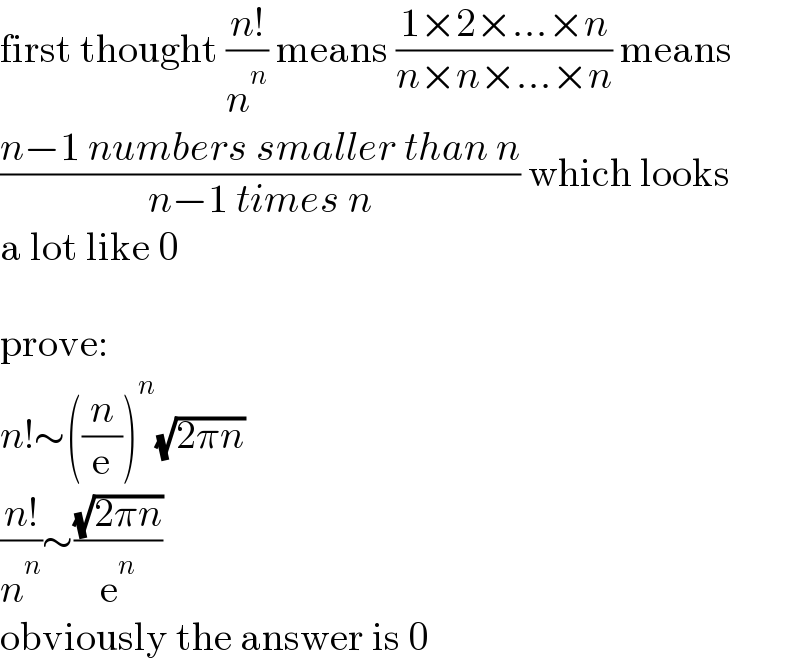 first thought ((n!)/n^n ) means ((1×2×...×n)/(n×n×...×n)) means  ((n−1 numbers smaller than n)/(n−1 times n)) which looks  a lot like 0    prove:  n!∼((n/e))^n (√(2πn))  ((n!)/n^n )∼((√(2πn))/e^n )  obviously the answer is 0  
