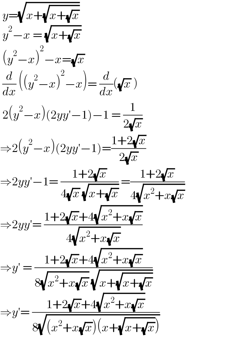  y=(√(x+(√(x+(√x)))))   y^2 −x = (√(x+(√x)))    (y^2 −x)^2 −x=(√x)   (d/dx) ((y^2 −x)^2 −x)= (d/dx)((√x) )   2(y^2 −x)(2yy′−1)−1 = (1/(2(√x)))  ⇒2(y^2 −x)(2yy′−1)=((1+2(√x))/(2(√x)))  ⇒2yy′−1= ((1+2(√x))/(4(√x) (√(x+(√x))))) =((1+2(√x))/(4(√(x^2 +x(√x)))))  ⇒2yy′= ((1+2(√x)+4(√(x^2 +x(√x))))/(4(√(x^2 +x(√x)))))  ⇒y′ = ((1+2(√x)+4(√(x^2 +x(√x))))/(8(√(x^2 +x(√x))) (√(x+(√(x+(√x)))))))  ⇒y′= ((1+2(√x)+4(√(x^2 +x(√x))))/(8(√((x^2 +x(√x))(x+(√(x+(√x))))))))     