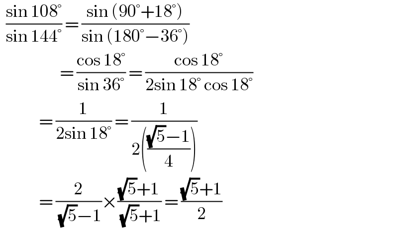   ((sin 108°)/(sin 144°)) = ((sin (90°+18°))/(sin (180°−36°)))                      = ((cos 18°)/(sin 36°)) = ((cos 18°)/(2sin 18° cos 18°))               = (1/(2sin 18°)) = (1/(2((((√5)−1)/4))))               = (2/( (√5)−1))×(((√5)+1)/( (√5)+1)) = (((√5)+1)/2)  