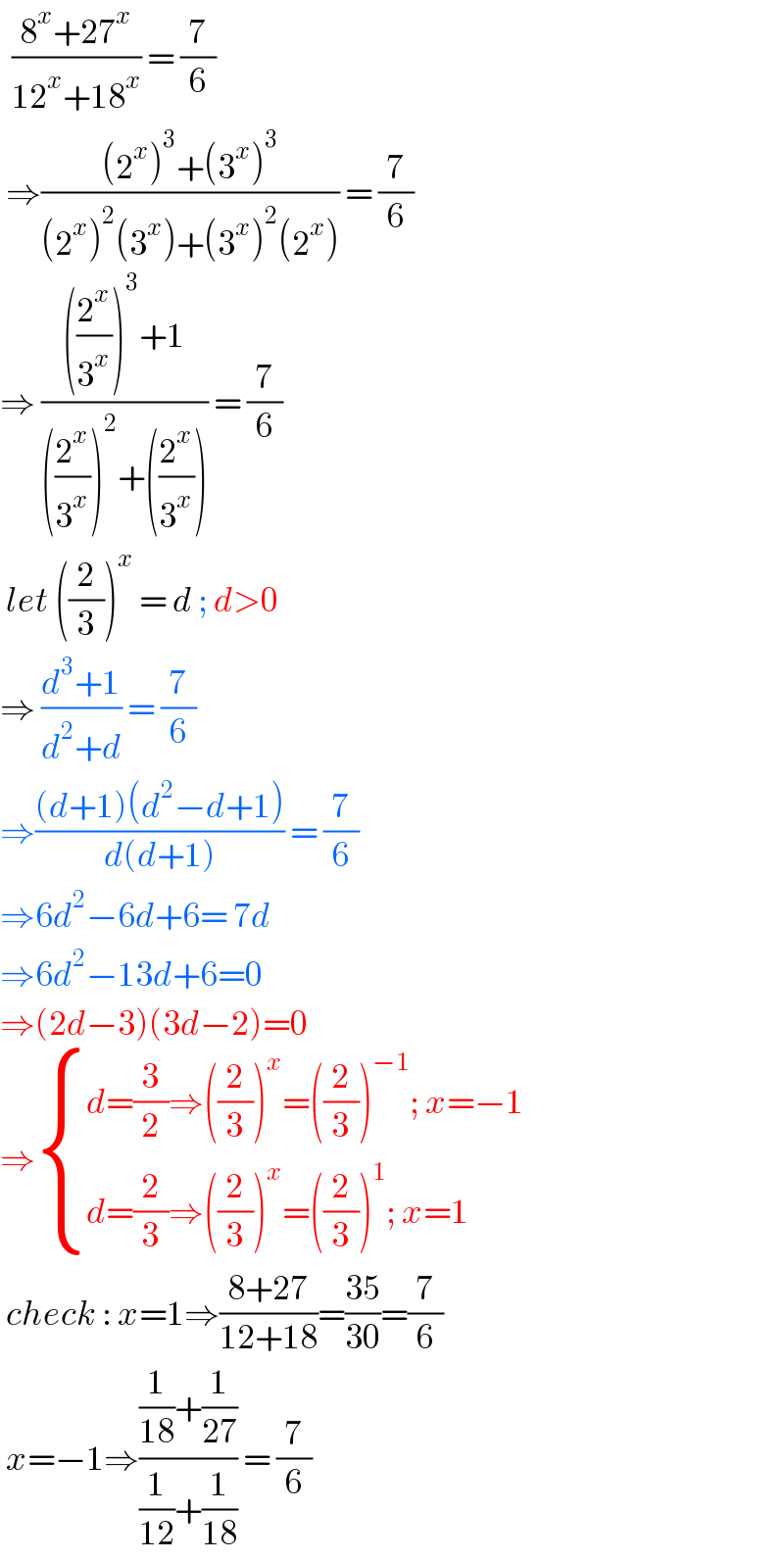   ((8^x +27^x )/(12^x +18^x )) = (7/6)   ⇒(((2^x )^3 +(3^x )^3 )/((2^x )^2 (3^x )+(3^x )^2 (2^x ))) = (7/6)  ⇒ ((((2^x /3^x ))^3 +1)/(((2^x /3^x ))^2 +((2^x /3^x )))) = (7/6)   let ((2/3))^x  = d ; d>0  ⇒ ((d^3 +1)/(d^2 +d)) = (7/6)  ⇒(((d+1)(d^2 −d+1))/(d(d+1))) = (7/6)  ⇒6d^2 −6d+6= 7d  ⇒6d^2 −13d+6=0  ⇒(2d−3)(3d−2)=0  ⇒ { ((d=(3/2)⇒((2/3))^x =((2/3))^(−1) ; x=−1)),((d=(2/3)⇒((2/3))^x =((2/3))^1 ; x=1)) :}   check : x=1⇒((8+27)/(12+18))=((35)/(30))=(7/6)   x=−1⇒(((1/(18))+(1/(27)))/((1/(12))+(1/(18)))) = (7/6)  