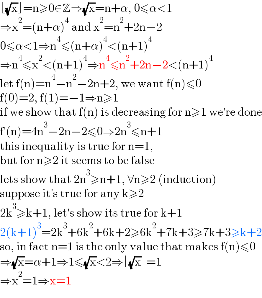 ⌊(√x)⌋=n≥0∈Z⇒(√x)=n+α, 0≤α<1  ⇒x^2 =(n+α)^4  and x^2 =n^2 +2n−2  0≤α<1⇒n^4 ≤(n+α)^4 <(n+1)^4   ⇒n^4 ≤x^2 <(n+1)^4 ⇒n^4 ≤n^2 +2n−2<(n+1)^4   let f(n)=n^4 −n^2 −2n+2, we want f(n)≤0  f(0)=2, f(1)=−1⇒n≥1  if we show that f(n) is decreasing for n≥1 we′re done  f′(n)=4n^3 −2n−2≤0⇒2n^3 ≤n+1  this inequality is true for n=1,   but for n≥2 it seems to be false  lets show that 2n^3 ≥n+1, ∀n≥2 (induction)  suppose it′s true for any k≥2  2k^3 ≥k+1, let′s show its true for k+1  2(k+1)^3 =2k^3 +6k^2 +6k+2≥6k^2 +7k+3≥7k+3≥k+2  so, in fact n=1 is the only value that makes f(n)≤0  ⇒(√x)=α+1⇒1≤(√x)<2⇒⌊(√x)⌋=1  ⇒x^2 =1⇒x=1  