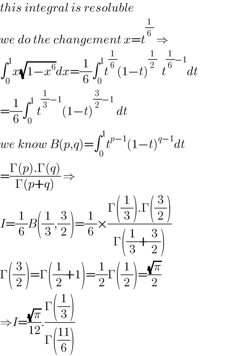 this integral is resoluble  we do the changement x=t^(1/6)  ⇒  ∫_0 ^1 x(√(1−x^6 ))dx=(1/6)∫_0 ^1 t^(1/6) (1−t)^(1/2)   t^((1/6)−1) dt  =(1/6)∫_0 ^1  t^((1/3)−1) (1−t)^((3/2)−1)  dt  we know B(p,q)=∫_0 ^1 t^(p−1) (1−t)^(q−1) dt  =((Γ(p).Γ(q))/(Γ(p+q))) ⇒  I=(1/6)B((1/3),(3/2))=(1/6)×((Γ((1/3)).Γ((3/2)))/(Γ((1/3)+(3/2))))  Γ((3/2))=Γ((1/2)+1)=(1/2)Γ((1/2))=((√π)/2)  ⇒I=((√π)/(12)).((Γ((1/3)))/(Γ(((11)/6))))  