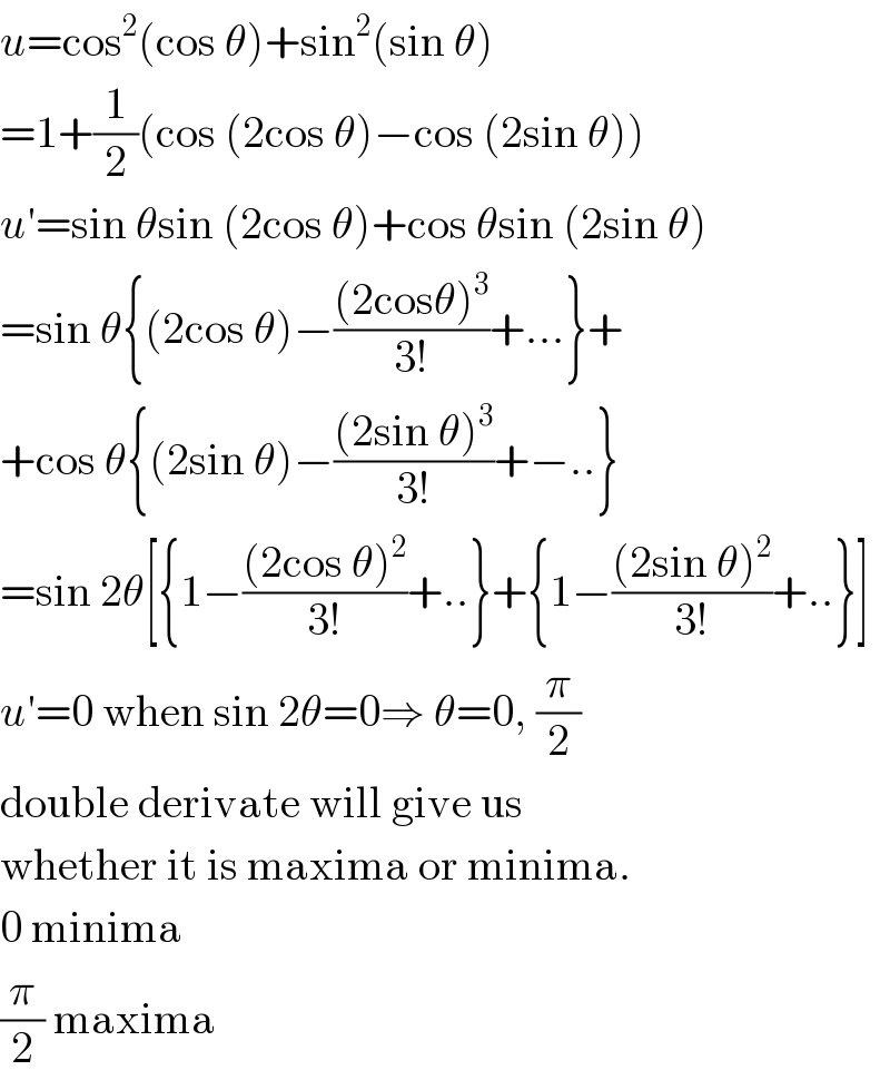 u=cos^2 (cos θ)+sin^2 (sin θ)  =1+(1/2)(cos (2cos θ)−cos (2sin θ))  u′=sin θsin (2cos θ)+cos θsin (2sin θ)  =sin θ{(2cos θ)−(((2cosθ)^3 )/(3!))+...}+  +cos θ{(2sin θ)−(((2sin θ)^3 )/(3!))+−..}  =sin 2θ[{1−(((2cos θ)^2 )/(3!))+..}+{1−(((2sin θ)^2 )/(3!))+..}]  u′=0 when sin 2θ=0⇒ θ=0, (π/2)  double derivate will give us  whether it is maxima or minima.  0 minima  (π/2) maxima  
