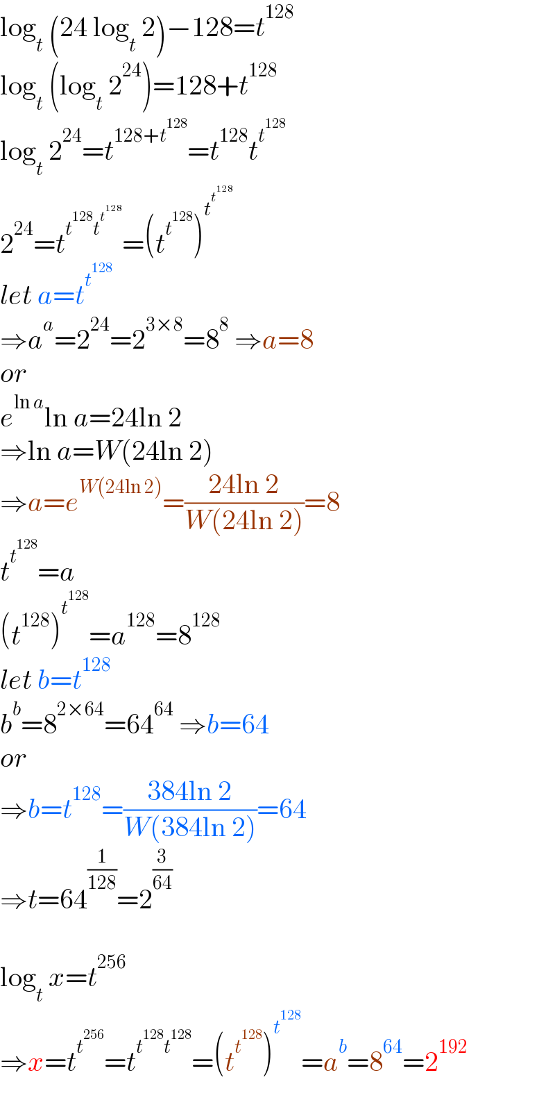 log_t  (24 log_t  2)−128=t^(128)   log_t  (log_t  2^(24) )=128+t^(128)   log_t  2^(24) =t^(128+t^(128) ) =t^(128) t^t^(128)    2^(24) =t^(t^(128) t^t^(128)  ) =(t^t^(128)  )^t^t^(128)     let a=t^t^(128)    ⇒a^a =2^(24) =2^(3×8) =8^8  ⇒a=8  or  e^(ln a) ln a=24ln 2  ⇒ln a=W(24ln 2)  ⇒a=e^(W(24ln 2)) =((24ln 2)/(W(24ln 2)))=8  t^t^(128)  =a  (t^(128) )^t^(128)  =a^(128) =8^(128)   let b=t^(128)   b^b =8^(2×64) =64^(64)  ⇒b=64  or  ⇒b=t^(128) =((384ln 2)/(W(384ln 2)))=64  ⇒t=64^(1/(128)) =2^(3/(64))     log_t  x=t^(256)   ⇒x=t^t^(256)  =t^(t^(128) t^(128) ) =(t^t^(128)  )^t^(128)  =a^b =8^(64) =2^(192)   