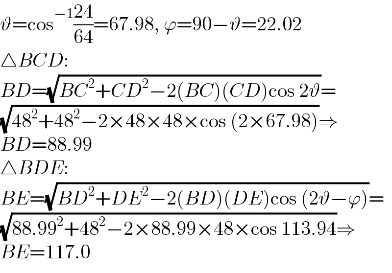 ϑ=cos^(−1) ((24)/(64))=67.98, ϕ=90−ϑ=22.02  △BCD:  BD=(√(BC^2 +CD^2 −2(BC)(CD)cos 2ϑ))=  (√(48^2 +48^2 −2×48×48×cos (2×67.98)))⇒  BD=88.99  △BDE:  BE=(√(BD^2 +DE^2 −2(BD)(DE)cos (2ϑ−ϕ)))=  (√(88.99^2 +48^2 −2×88.99×48×cos 113.94))⇒  BE=117.0  
