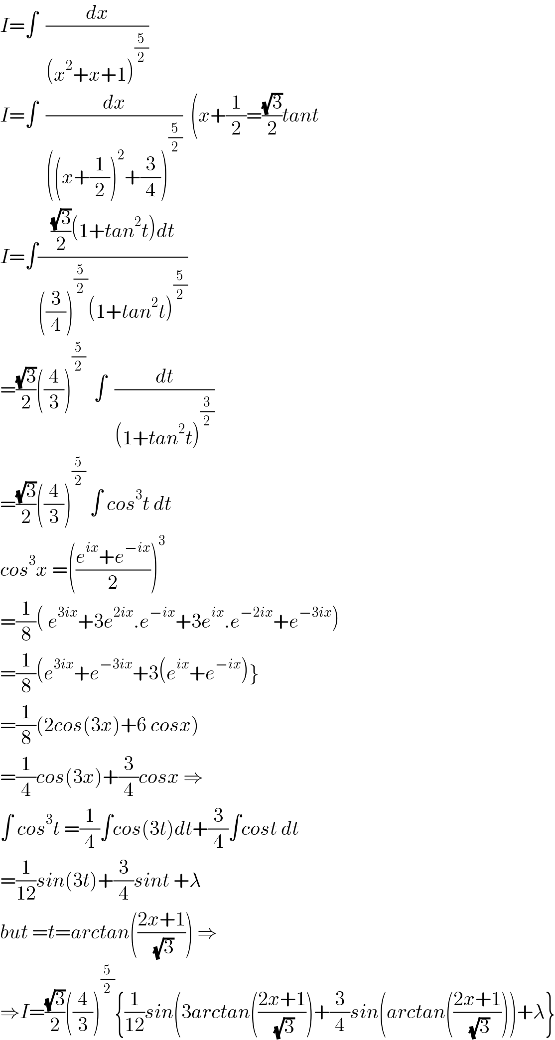 I=∫  (dx/((x^2 +x+1)^(5/2) ))  I=∫  (dx/(((x+(1/2))^2 +(3/4))^(5/2) ))  (x+(1/2)=((√3)/2)tant  I=∫((((√3)/2)(1+tan^2 t)dt)/(((3/4))^(5/2) (1+tan^2 t)^(5/2) ))  =((√3)/2)((4/3))^(5/2)   ∫  (dt/((1+tan^2 t)^(3/2) ))  =((√3)/2)((4/3))^(5/2)  ∫ cos^3 t dt  cos^3 x =(((e^(ix) +e^(−ix) )/2))^3   =(1/8)( e^(3ix) +3e^(2ix) .e^(−ix) +3e^(ix) .e^(−2ix) +e^(−3ix) )  =(1/8)(e^(3ix) +e^(−3ix) +3(e^(ix) +e^(−ix) )}  =(1/8)(2cos(3x)+6 cosx)  =(1/4)cos(3x)+(3/4)cosx ⇒  ∫ cos^3 t =(1/4)∫cos(3t)dt+(3/4)∫cost dt  =(1/(12))sin(3t)+(3/4)sint +λ  but =t=arctan(((2x+1)/( (√3)))) ⇒  ⇒I=((√3)/2)((4/3))^(5/2) {(1/(12))sin(3arctan(((2x+1)/( (√3))))+(3/4)sin(arctan(((2x+1)/( (√3)))))+λ}  