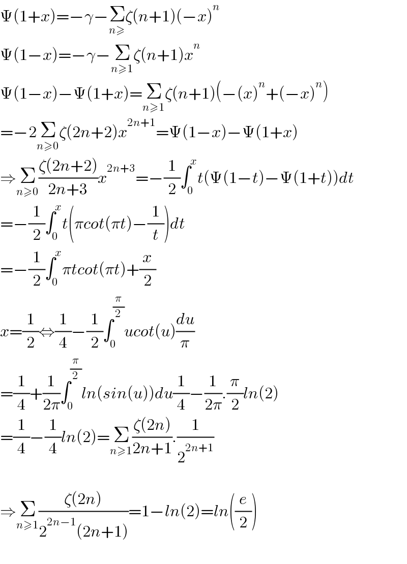 Ψ(1+x)=−γ−Σ_(n≥) ζ(n+1)(−x)^n   Ψ(1−x)=−γ−Σ_(n≥1) ζ(n+1)x^n   Ψ(1−x)−Ψ(1+x)=Σ_(n≥1) ζ(n+1)(−(x)^n +(−x)^n )  =−2Σ_(n≥0) ζ(2n+2)x^(2n+1) =Ψ(1−x)−Ψ(1+x)  ⇒Σ_(n≥0) ((ζ(2n+2))/(2n+3))x^(2n+3) =−(1/2)∫_0 ^x t(Ψ(1−t)−Ψ(1+t))dt  =−(1/2)∫_0 ^x t(πcot(πt)−(1/t))dt  =−(1/2)∫_0 ^x πtcot(πt)+(x/2)  x=(1/2)⇔(1/4)−(1/2)∫_0 ^(π/2) ucot(u)(du/π)  =(1/4)+(1/(2π))∫_0 ^(π/2) ln(sin(u))du(1/4)−(1/(2π)).(π/2)ln(2)  =(1/4)−(1/4)ln(2)=Σ_(n≥1) ((ζ(2n))/(2n+1)).(1/2^(2n+1) )    ⇒Σ_(n≥1) ((ζ(2n))/(2^(2n−1) (2n+1)))=1−ln(2)=ln((e/2))    