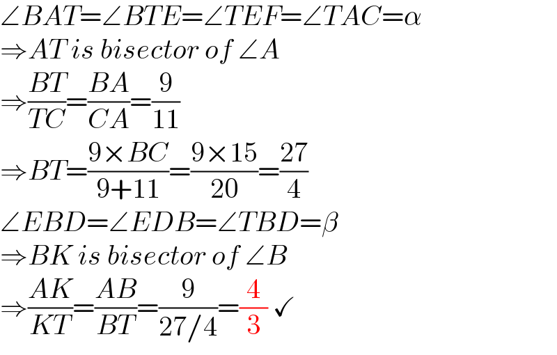 ∠BAT=∠BTE=∠TEF=∠TAC=α  ⇒AT is bisector of ∠A  ⇒((BT)/(TC))=((BA)/(CA))=(9/(11))  ⇒BT=((9×BC)/(9+11))=((9×15)/(20))=((27)/4)  ∠EBD=∠EDB=∠TBD=β  ⇒BK is bisector of ∠B  ⇒((AK)/(KT))=((AB)/(BT))=(9/(27/4))=(4/3) ✓  