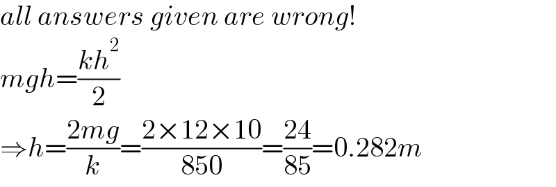 all answers given are wrong!  mgh=((kh^2 )/2)  ⇒h=((2mg)/k)=((2×12×10)/(850))=((24)/(85))=0.282m  