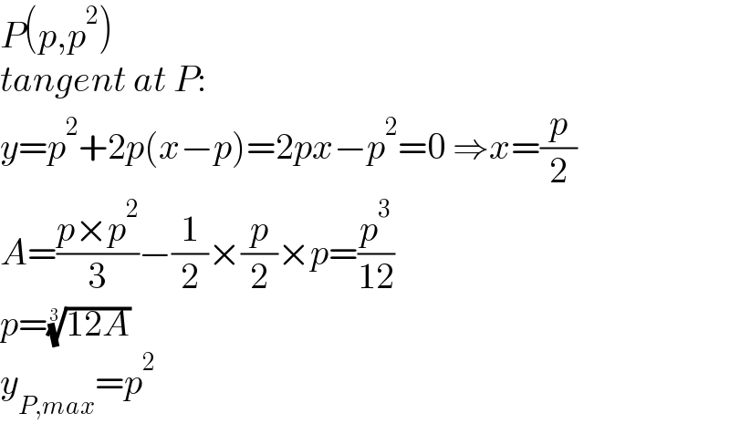P(p,p^2 )  tangent at P:  y=p^2 +2p(x−p)=2px−p^2 =0 ⇒x=(p/2)  A=((p×p^2 )/3)−(1/2)×(p/2)×p=(p^3 /(12))  p=((12A))^(1/3)   y_(P,max) =p^2   