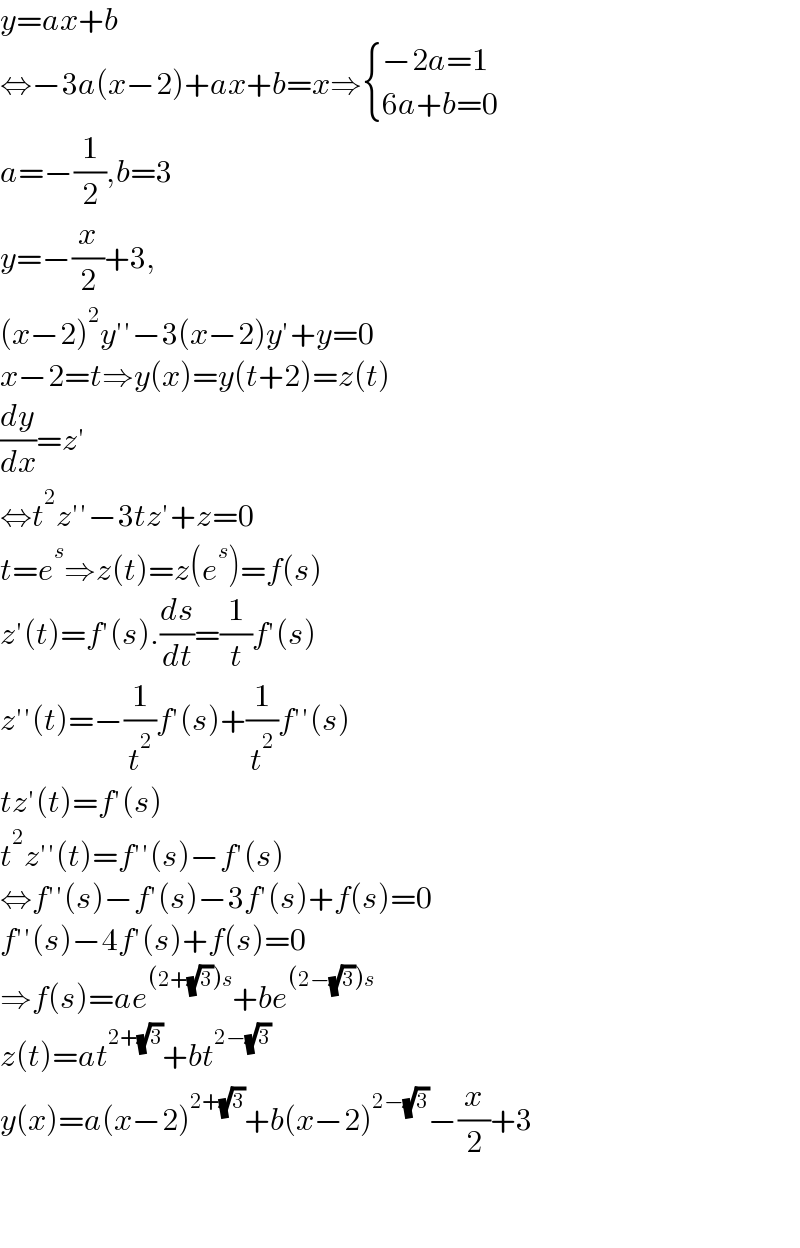 y=ax+b  ⇔−3a(x−2)+ax+b=x⇒ { ((−2a=1)),((6a+b=0)) :}  a=−(1/2),b=3  y=−(x/2)+3,  (x−2)^2 y′′−3(x−2)y′+y=0  x−2=t⇒y(x)=y(t+2)=z(t)  (dy/dx)=z′  ⇔t^2 z′′−3tz′+z=0  t=e^s ⇒z(t)=z(e^s )=f(s)  z′(t)=f′(s).(ds/dt)=(1/t)f′(s)  z′′(t)=−(1/t^2 )f′(s)+(1/t^2 )f′′(s)  tz′(t)=f′(s)  t^2 z′′(t)=f′′(s)−f′(s)  ⇔f′′(s)−f′(s)−3f′(s)+f(s)=0  f′′(s)−4f′(s)+f(s)=0  ⇒f(s)=ae^((2+(√3))s) +be^((2−(√3))s)   z(t)=at^(2+(√3)) +bt^(2−(√3))   y(x)=a(x−2)^(2+(√3)) +b(x−2)^(2−(√3)) −(x/2)+3      