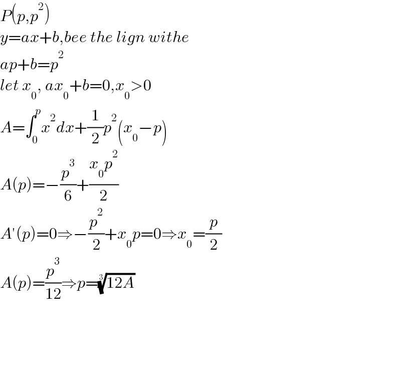 P(p,p^2 )  y=ax+b,bee the lign withe  ap+b=p^2   let x_0 , ax_0 +b=0,x_0 >0  A=∫_0 ^p x^2 dx+(1/2)p^2 (x_0 −p)  A(p)=−(p^3 /6)+((x_0 p^2 )/2)  A′(p)=0⇒−(p^2 /2)+x_0 p=0⇒x_0 =(p/2)  A(p)=(p^3 /(12))⇒p=((12A))^(1/3)           
