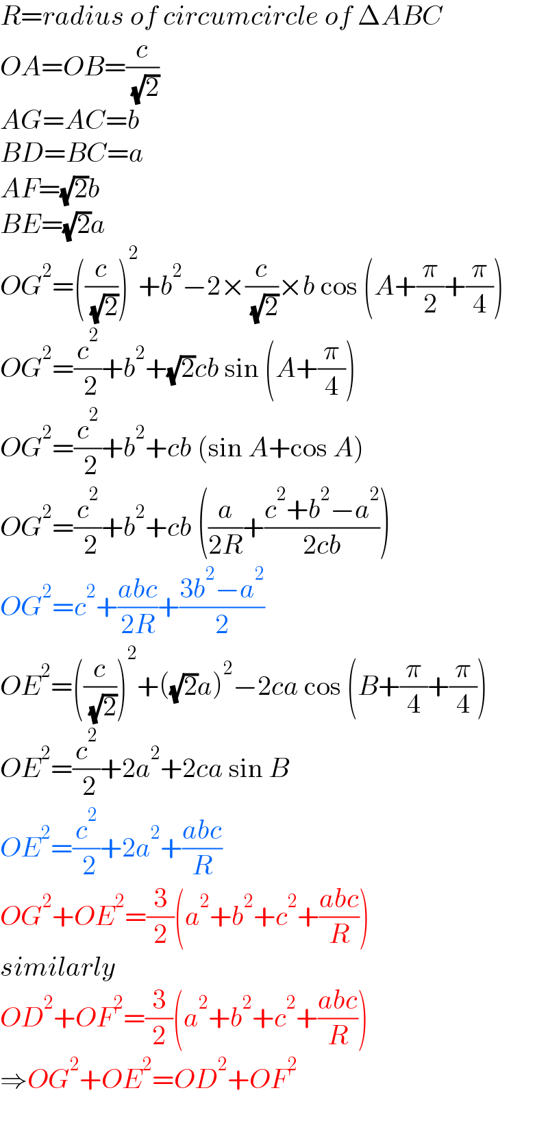 R=radius of circumcircle of ΔABC  OA=OB=(c/( (√2)))  AG=AC=b  BD=BC=a  AF=(√2)b  BE=(√2)a  OG^2 =((c/( (√2))))^2 +b^2 −2×(c/( (√2)))×b cos (A+(π/2)+(π/4))  OG^2 =(c^2 /( 2))+b^2 +(√2)cb sin (A+(π/4))  OG^2 =(c^2 /( 2))+b^2 +cb (sin A+cos A)  OG^2 =(c^2 /( 2))+b^2 +cb ((a/(2R))+((c^2 +b^2 −a^2 )/(2cb)))  OG^2 =c^2 +((abc)/(2R))+((3b^2 −a^2 )/2)  OE^2 =((c/( (√2))))^2 +((√2)a)^2 −2ca cos (B+(π/4)+(π/4))  OE^2 =(c^2 /( 2))+2a^2 +2ca sin B  OE^2 =(c^2 /( 2))+2a^2 +((abc)/R)  OG^2 +OE^2 =(3/2)(a^2 +b^2 +c^2 +((abc)/R))  similarly  OD^2 +OF^2 =(3/2)(a^2 +b^2 +c^2 +((abc)/R))  ⇒OG^2 +OE^2 =OD^2 +OF^2   