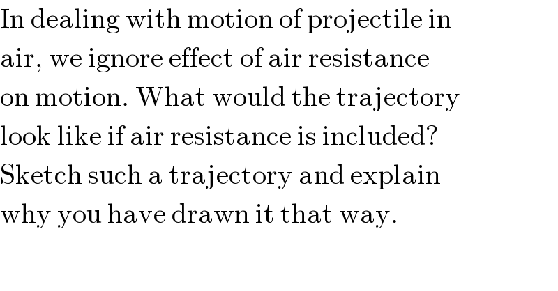 In dealing with motion of projectile in  air, we ignore effect of air resistance  on motion. What would the trajectory  look like if air resistance is included?  Sketch such a trajectory and explain  why you have drawn it that way.  