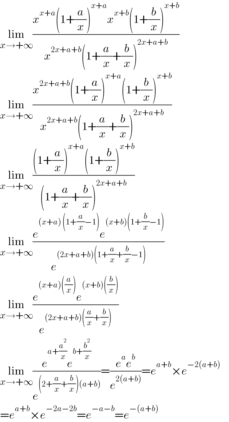 lim_(x→+∞) ((x^(x+a) (1+(a/x))^(x+a) x^(x+b) (1+(b/x))^(x+b) )/(x^(2x+a+b) (1+(a/x)+(b/x))^(2x+a+b) ))  lim_(x→+∞) ((x^(2x+a+b) (1+(a/x))^(x+a) (1+(b/x))^(x+b) )/(x^(2x+a+b) (1+(a/x)+(b/x))^(2x+a+b) ))  lim_(x→+∞) (((1+(a/x))^(x+a) (1+(b/x))^(x+b) )/((1+(a/x)+(b/x))^(2x+a+b) ))  lim_(x→+∞) ((e^((x+a) (1+(a/x)−1)) e^((x+b)(1+(b/x)−1)) )/e^((2x+a+b)(1+(a/x)+(b/x)−1)) )  lim_(x→+∞) ((e^((x+a)((a/x))) e^((x+b)((b/x))) )/e^((2x+a+b)((a/x)+(b/x))) )  lim_(x→+∞) ((e^(a+(a^2 /x)) e^(b+(b^2 /x)) )/e^((2+(a/x)+(b/x))(a+b)) )=((e^a e^b )/e^(2(a+b)) )=e^(a+b) ×e^(−2(a+b))   =e^(a+b) ×e^(−2a−2b) =e^(−a−b) =e^(−(a+b))   