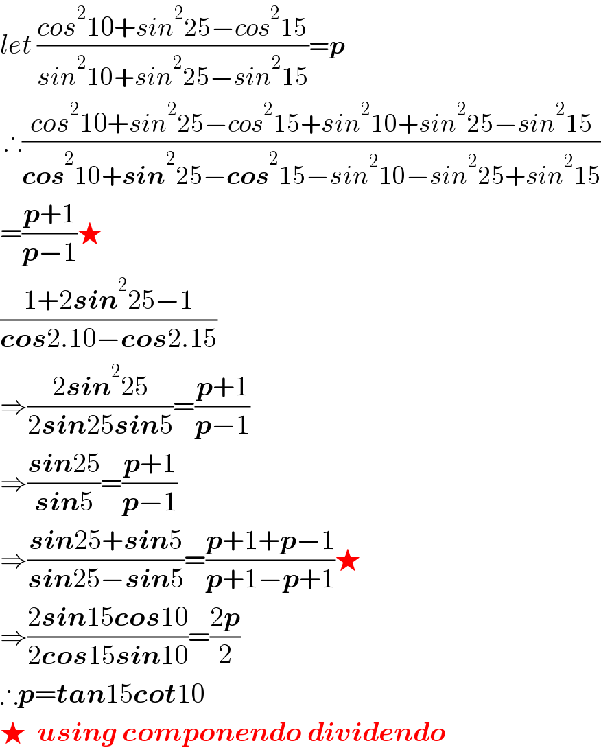let ((cos^2 10+sin^2 25−cos^2 15)/(sin^2 10+sin^2 25−sin^2 15))=p   ∴((cos^2 10+sin^2 25−cos^2 15+sin^2 10+sin^2 25−sin^2 15)/(cos^2 10+sin^2 25−cos^2 15−sin^2 10−sin^2 25+sin^2 15))  =((p+1)/(p−1))★  ((1+2sin^2 25−1)/(cos2.10−cos2.15))  ⇒((2sin^2 25)/(2sin25sin5))=((p+1)/(p−1))  ⇒((sin25)/(sin5))=((p+1)/(p−1))  ⇒((sin25+sin5)/(sin25−sin5))=((p+1+p−1)/(p+1−p+1))★  ⇒((2sin15cos10)/(2cos15sin10))=((2p)/2)  ∴p=tan15cot10  ★  using componendo dividendo  