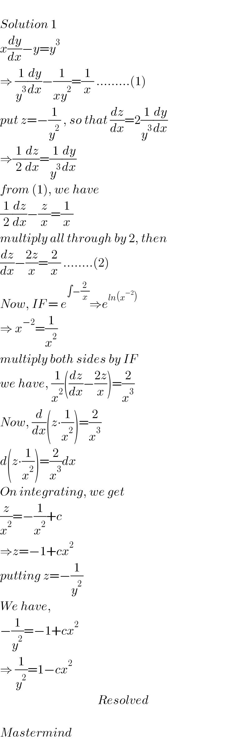   Solution 1  x(dy/dx)−y=y^3   ⇒ (1/y^3 )(dy/dx)−(1/(xy^2 ))=(1/x) .........(1)  put z=−(1/y^2 ) , so that (dz/dx)=2(1/y^3 )(dy/dx)  ⇒(1/2)(dz/dx)=(1/y^3 )(dy/dx)  from (1), we have  (1/2)(dz/dx)−(z/x)=(1/x)  multiply all through by 2, then  (dz/dx)−((2z)/x)=(2/x) ........(2)  Now, IF = e^(∫−(2/x)) ⇒e^(ln(x^(−2) ))   ⇒ x^(−2) =(1/x^2 )  multiply both sides by IF  we have, (1/x^2 )((dz/dx)−((2z)/x))=(2/x^3 )  Now, (d/dx)(z∙(1/x^2 ))=(2/x^3 )  d(z∙(1/x^2 ))=(2/x^3 )dx  On integrating, we get  (z/x^2 )=−(1/x^2 )+c  ⇒z=−1+cx^2   putting z=−(1/y^2 )  We have,   −(1/y^2 )=−1+cx^2   ⇒ (1/y^2 )=1−cx^2                                          Resolved    Mastermind  