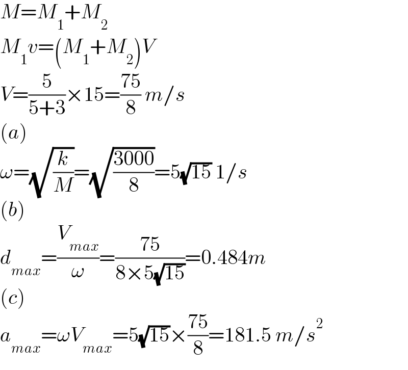 M=M_1 +M_2   M_1 v=(M_1 +M_2 )V  V=(5/(5+3))×15=((75)/8) m/s  (a)  ω=(√(k/M))=(√((3000)/8))=5(√(15)) 1/s  (b)  d_(max) =(V_(max) /ω)=((75)/(8×5(√(15))))=0.484m  (c)  a_(max) =ωV_(max) =5(√(15))×((75)/8)=181.5 m/s^2   