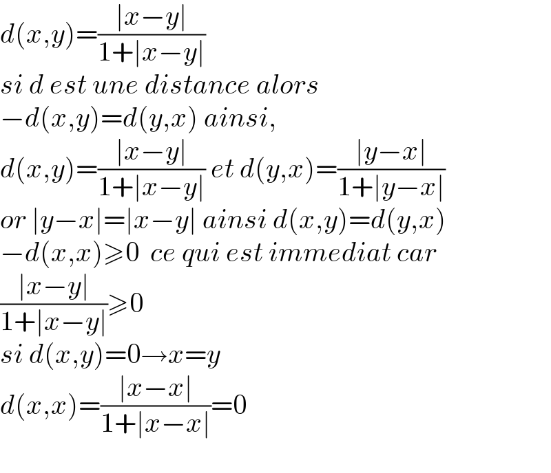 d(x,y)=((∣x−y∣)/(1+∣x−y∣))  si d est une distance alors  −d(x,y)=d(y,x) ainsi,  d(x,y)=((∣x−y∣)/(1+∣x−y∣)) et d(y,x)=((∣y−x∣)/(1+∣y−x∣))  or ∣y−x∣=∣x−y∣ ainsi d(x,y)=d(y,x)  −d(x,x)≥0  ce qui est immediat car  ((∣x−y∣)/(1+∣x−y∣))≥0  si d(x,y)=0→x=y  d(x,x)=((∣x−x∣)/(1+∣x−x∣))=0    