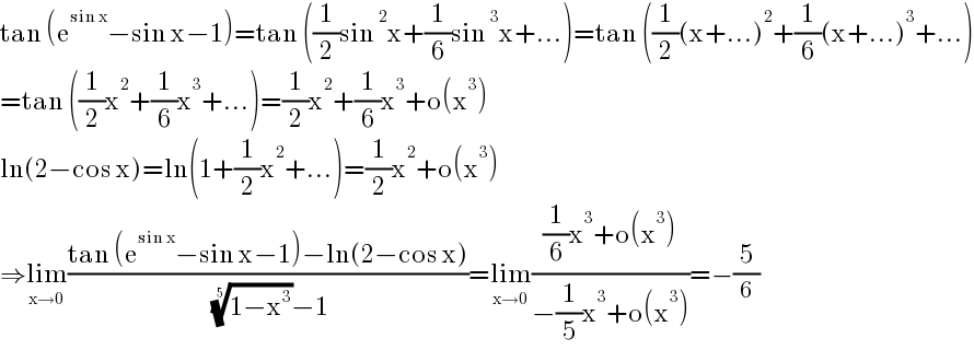 tan (e^(sin x) −sin x−1)=tan ((1/2)sin^2 x+(1/6)sin^3 x+...)=tan ((1/2)(x+...)^2 +(1/6)(x+...)^3 +...)  =tan ((1/2)x^2 +(1/6)x^3 +...)=(1/2)x^2 +(1/6)x^3 +o(x^3 )  ln(2−cos x)=ln(1+(1/2)x^2 +...)=(1/2)x^2 +o(x^3 )  ⇒lim_(x→0) ((tan (e^(sin x) −sin x−1)−ln(2−cos x))/( ((1−x^3 ))^(1/5) −1))=lim_(x→0) (((1/6)x^3 +o(x^3 ))/(−(1/5)x^3 +o(x^3 )))=−(5/6)  