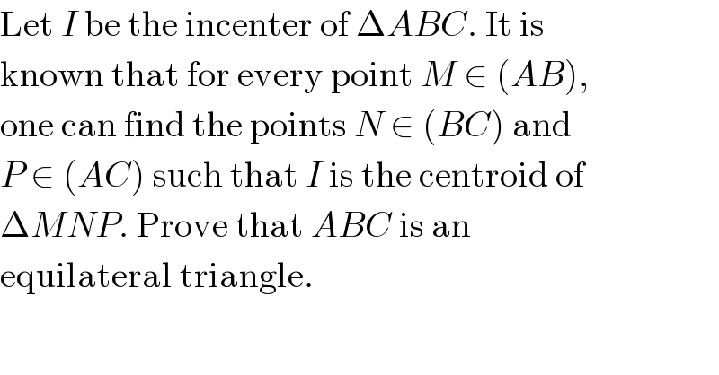 Let I be the incenter of ΔABC. It is  known that for every point M ∈ (AB),  one can find the points N ∈ (BC) and  P ∈ (AC) such that I is the centroid of  ΔMNP. Prove that ABC is an  equilateral triangle.  