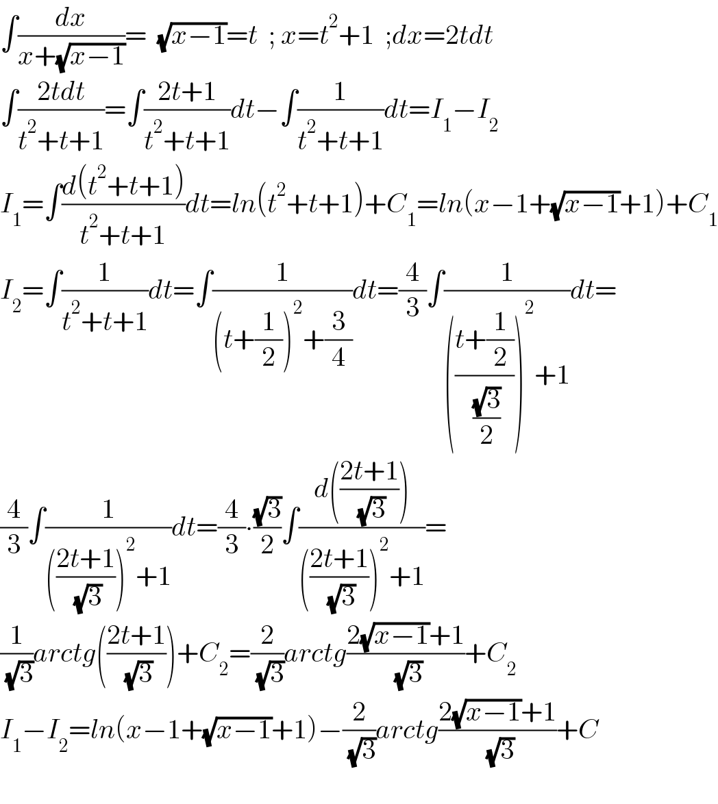 ∫(dx/(x+(√(x−1))))=  (√(x−1))=t  ; x=t^2 +1  ;dx=2tdt  ∫((2tdt)/(t^2 +t+1))=∫((2t+1)/(t^2 +t+1))dt−∫(1/(t^2 +t+1))dt=I_1 −I_2   I_1 =∫((d(t^2 +t+1))/(t^2 +t+1))dt=ln(t^2 +t+1)+C_1 =ln(x−1+(√(x−1))+1)+C_1   I_2 =∫(1/(t^2 +t+1))dt=∫(1/((t+(1/2))^2 +(3/4)))dt=(4/3)∫(1/((((t+(1/2))/( ((√3)/2))))^2 +1))dt=  (4/3)∫(1/((((2t+1)/( (√3))))^2 +1))dt=(4/3)∙((√3)/2)∫((d(((2t+1)/( (√3)))))/((((2t+1)/( (√3))))^2 +1))=  (1/( (√3)))arctg(((2t+1)/( (√3))))+C_2 =(2/( (√3)))arctg((2(√(x−1))+1)/( (√3)))+C_2   I_1 −I_2 =ln(x−1+(√(x−1))+1)−(2/( (√3)))arctg((2(√(x−1))+1)/( (√3)))+C    