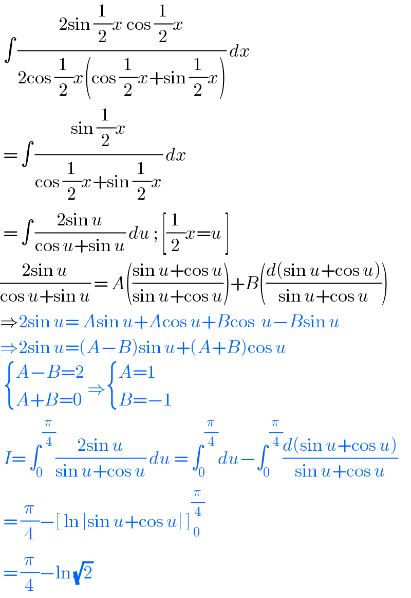  ∫ ((2sin (1/2)x cos (1/2)x)/(2cos (1/2)x(cos (1/2)x+sin (1/2)x))) dx   = ∫ ((sin (1/2)x)/(cos (1/2)x+sin (1/2)x)) dx   = ∫ ((2sin u)/(cos u+sin u)) du ; [(1/2)x=u ]  ((2sin u)/(cos u+sin u)) = A(((sin u+cos u)/(sin u+cos u)))+B(((d(sin u+cos u))/(sin u+cos u)))  ⇒2sin u= Asin u+Acos u+Bcos  u−Bsin u  ⇒2sin u=(A−B)sin u+(A+B)cos u    { ((A−B=2)),((A+B=0)) :} ⇒ { ((A=1)),((B=−1)) :}    I= ∫_0 ^( (π/4)) ((2sin u)/(sin u+cos u)) du = ∫_0 ^( (π/4)) du−∫_0 ^( (π/4)) ((d(sin u+cos u))/(sin u+cos u))   = (π/4)−[ ln ∣sin u+cos u∣ ]_( 0) ^(π/4)    = (π/4)−ln (√2)  