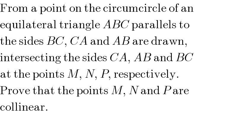 From a point on the circumcircle of an  equilateral triangle ABC parallels to  the sides BC, CA and AB are drawn,  intersecting the sides CA, AB and BC  at the points M, N, P, respectively.  Prove that the points M, N and P are  collinear.  